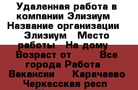 Удаленная работа в компании Элизиум › Название организации ­ Элизиум › Место работы ­ На дому › Возраст от ­ 16 - Все города Работа » Вакансии   . Карачаево-Черкесская респ.,Черкесск г.
